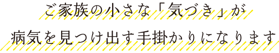 ご家族の小さな「気づき」が病気を見つけ出す手掛かりになります