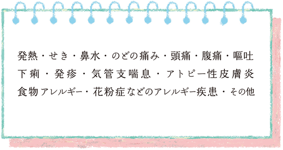 発熱・せき・鼻水・のどの痛み・頭痛・腹痛・嘔吐 下痢・発疹・気管支喘息・アトピー性皮膚炎 食物アレルギー・花粉症などのアレルギー疾患・その他