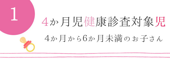 ４か月児健康診査対象児　：　４か月から６か月未満のお子さん